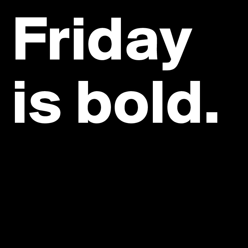 Friday is bold.