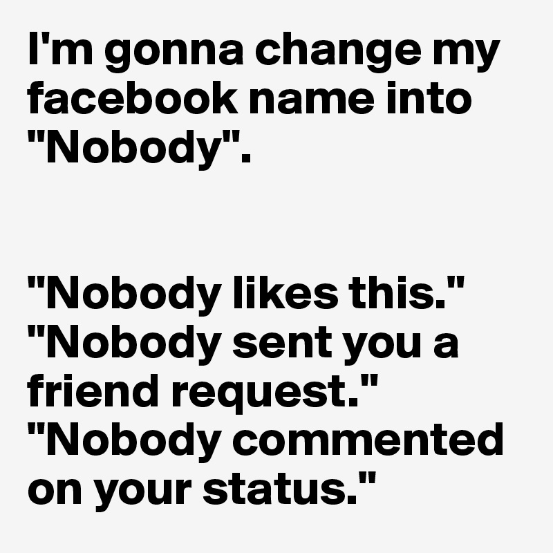 I'm gonna change my facebook name into "Nobody". 


"Nobody likes this." "Nobody sent you a friend request." "Nobody commented on your status."
