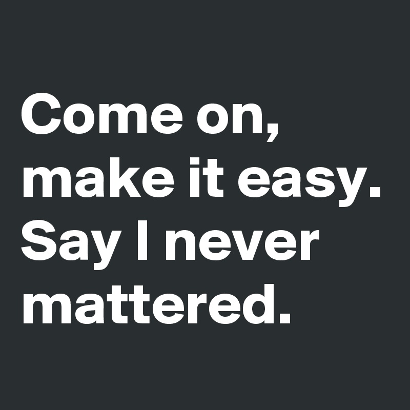 Come on, make it easy. Say I never mattered. Post by j.u.a.n.a on