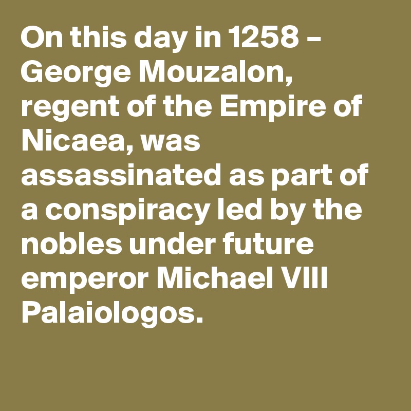 On this day in 1258 – George Mouzalon, regent of the Empire of Nicaea, was assassinated as part of a conspiracy led by the nobles under future emperor Michael VIII Palaiologos.