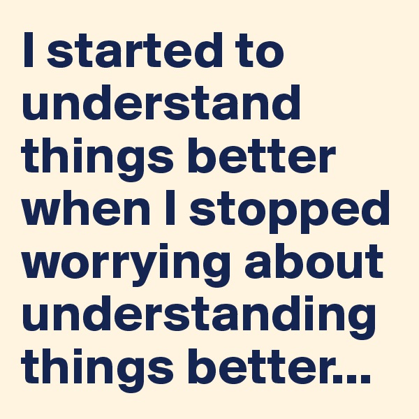 I started to understand things better when I stopped worrying about understanding things better...