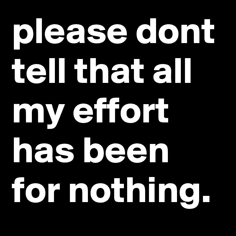 please dont tell that all my effort has been for nothing. 