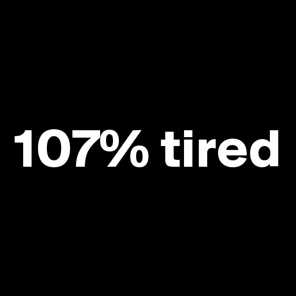 

107% tired
