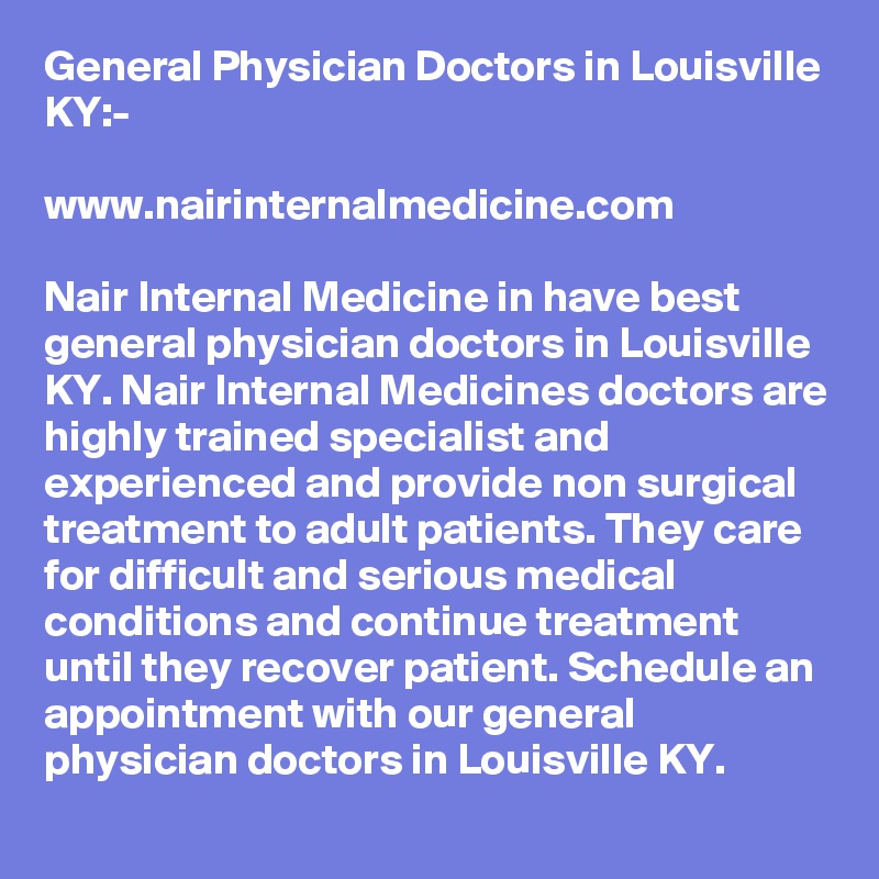 General Physician Doctors in Louisville KY:-

www.nairinternalmedicine.com

Nair Internal Medicine in have best general physician doctors in Louisville KY. Nair Internal Medicines doctors are highly trained specialist and experienced and provide non surgical treatment to adult patients. They care for difficult and serious medical conditions and continue treatment until they recover patient. Schedule an appointment with our general physician doctors in Louisville KY.
