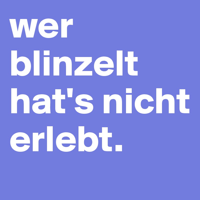 wer blinzelt hat's nicht erlebt.