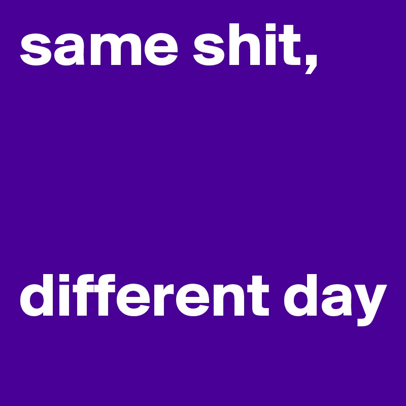same shit,



different day