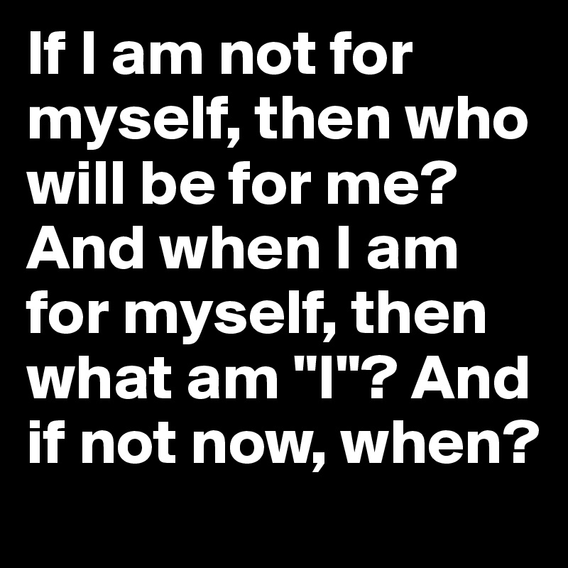 If I am not for myself, then who will be for me? And when I am for myself, then what am "I"? And if not now, when?