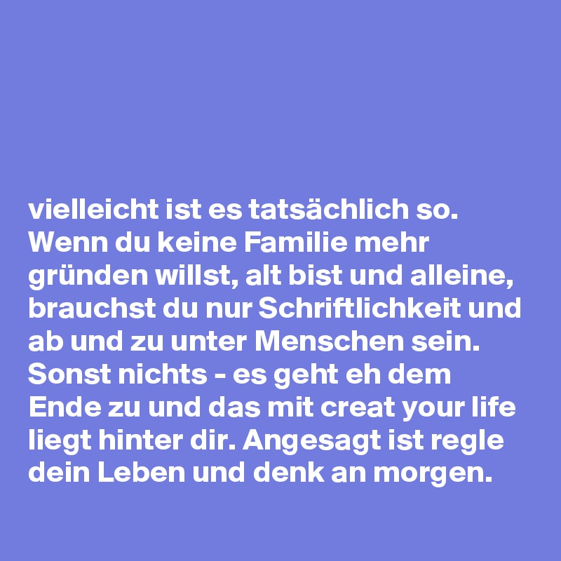 




vielleicht ist es tatsächlich so. Wenn du keine Familie mehr gründen willst, alt bist und alleine, brauchst du nur Schriftlichkeit und ab und zu unter Menschen sein. Sonst nichts - es geht eh dem Ende zu und das mit creat your life liegt hinter dir. Angesagt ist regle dein Leben und denk an morgen.  