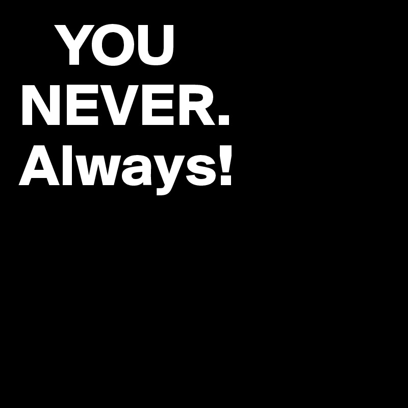    YOU                      NEVER.
Always!


