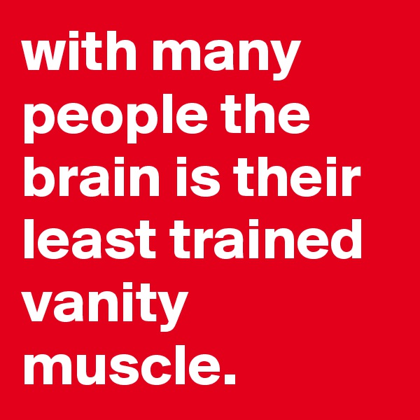 with many people the brain is their least trained vanity muscle. 