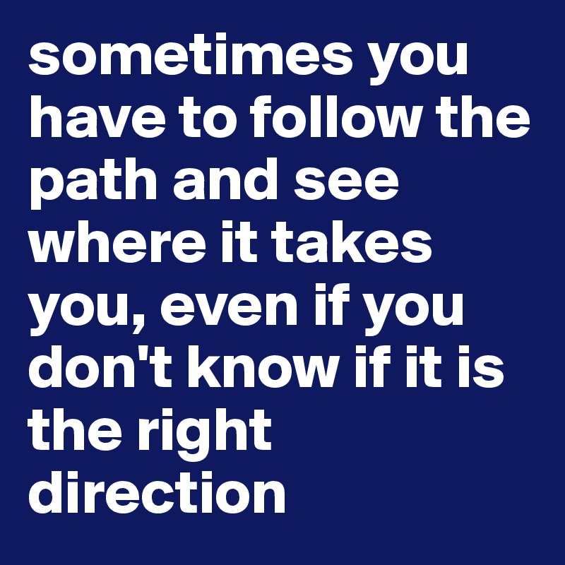 sometimes you have to follow the path and see where it takes you, even if you don't know if it is the right direction