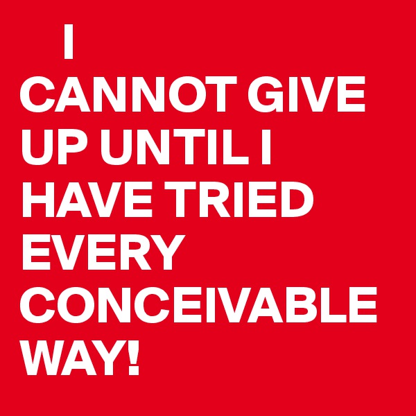     I 
CANNOT GIVE UP UNTIL I HAVE TRIED EVERY CONCEIVABLE WAY!
