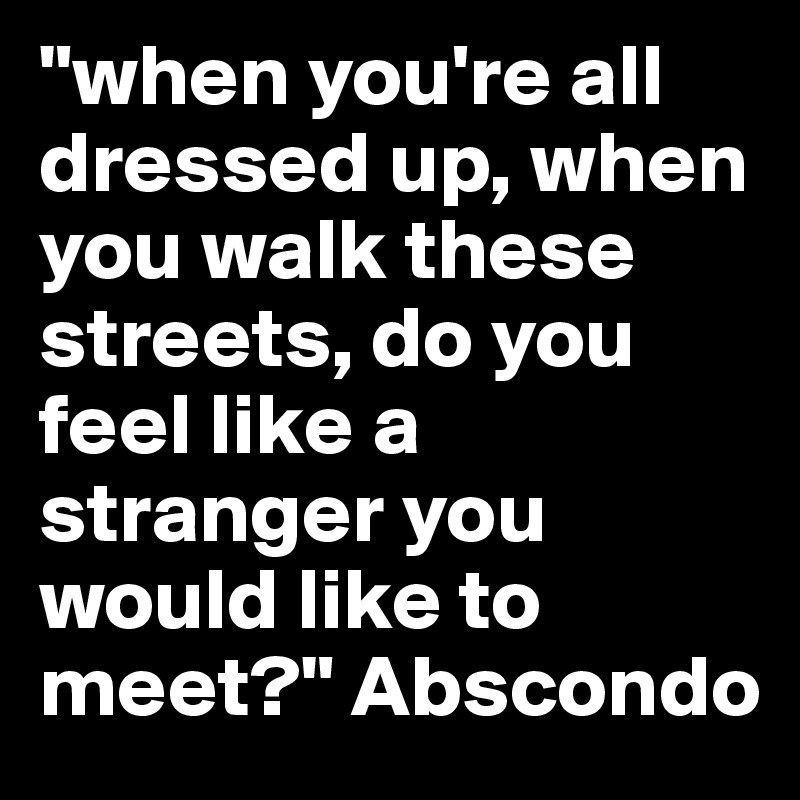 "when you're all dressed up, when you walk these streets, do you feel like a stranger you would like to meet?" Abscondo