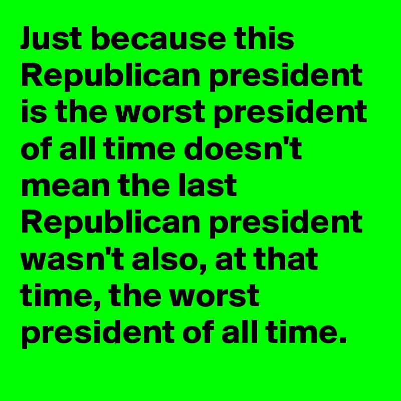 Just because this Republican president is the worst president of all time doesn't mean the last Republican president wasn't also, at that time, the worst president of all time.