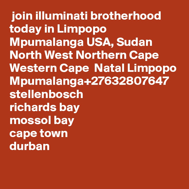  join illuminati brotherhood today in Limpopo Mpumalanga USA, Sudan North West Northern Cape Western Cape  Natal Limpopo Mpumalanga+27632807647
stellenbosch
richards bay
mossol bay
cape town
durban
