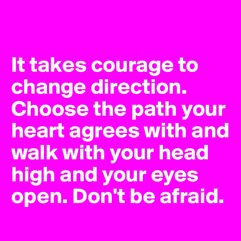 

It takes courage to change direction. Choose the path your heart agrees with and walk with your head high and your eyes open. Don't be afraid.