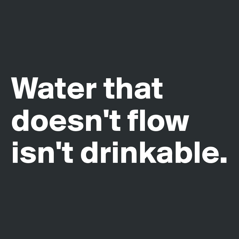 

Water that doesn't flow isn't drinkable.

