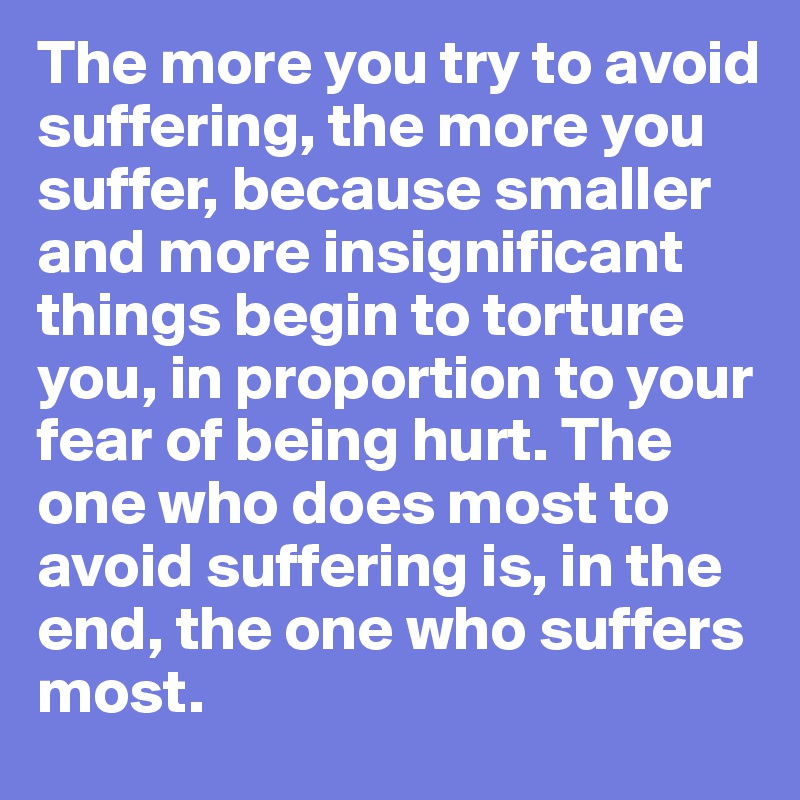 The more you try to avoid suffering, the more you suffer, because smaller and more insignificant things begin to torture you, in proportion to your fear of being hurt. The one who does most to avoid suffering is, in the end, the one who suffers most.