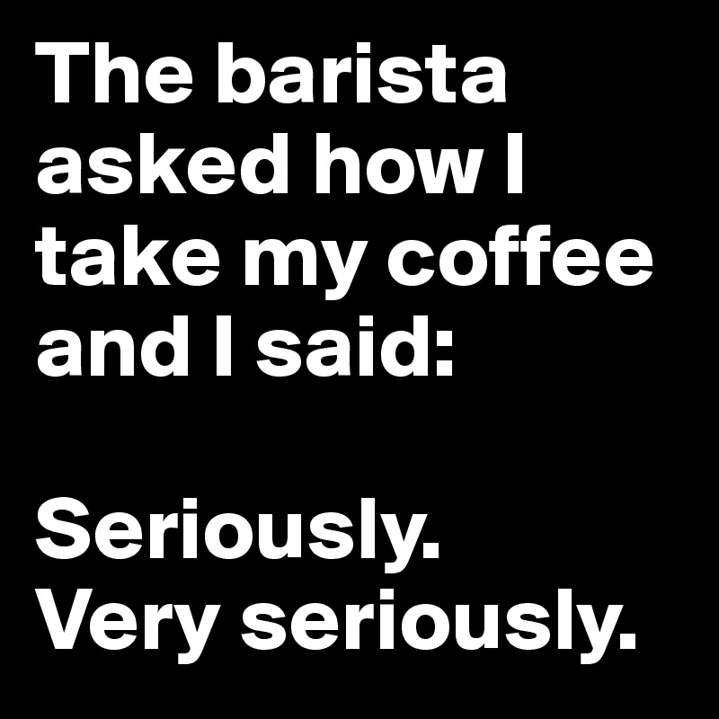 The barista asked how I take my coffee and I said:

Seriously.
Very seriously.