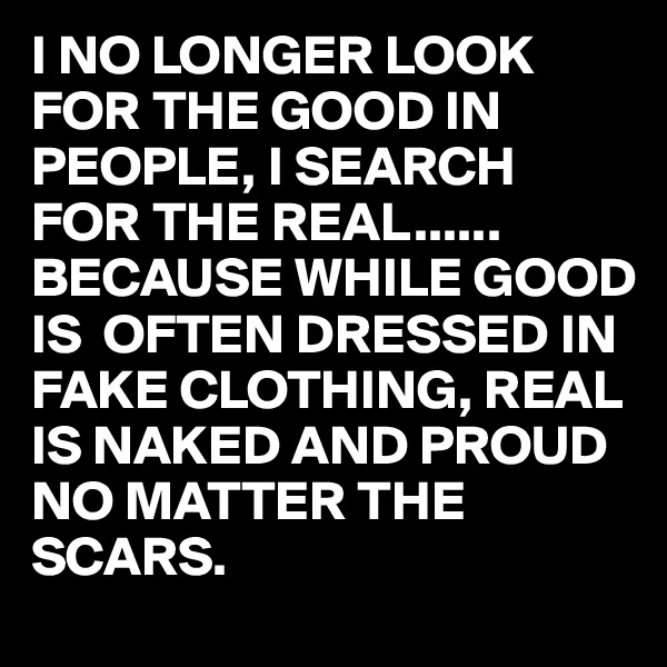 I NO LONGER LOOK FOR THE GOOD IN PEOPLE, I SEARCH FOR THE REAL......
BECAUSE WHILE GOOD IS  OFTEN DRESSED IN FAKE CLOTHING, REAL IS NAKED AND PROUD NO MATTER THE SCARS.