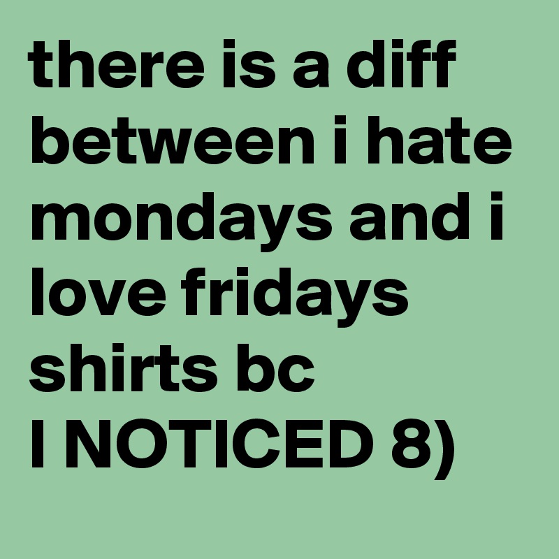 there is a diff between i hate mondays and i love fridays shirts bc 
I NOTICED 8) 