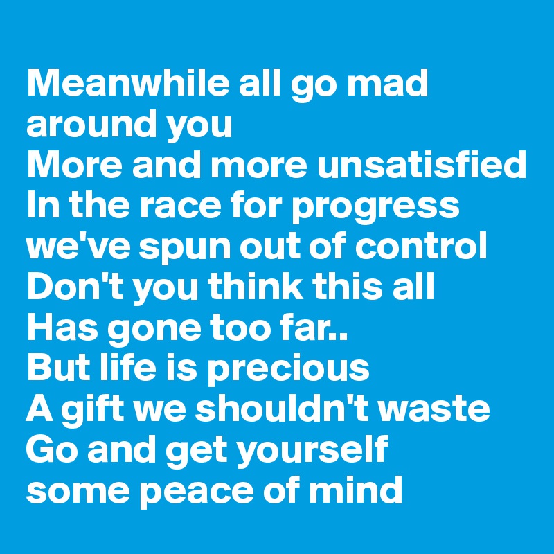 
Meanwhile all go mad around you
More and more unsatisfied
In the race for progress we've spun out of control
Don't you think this all
Has gone too far..
But life is precious
A gift we shouldn't waste
Go and get yourself
some peace of mind