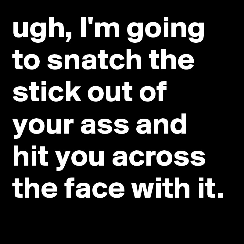 ugh, I'm going to snatch the stick out of your ass and hit you across the face with it.