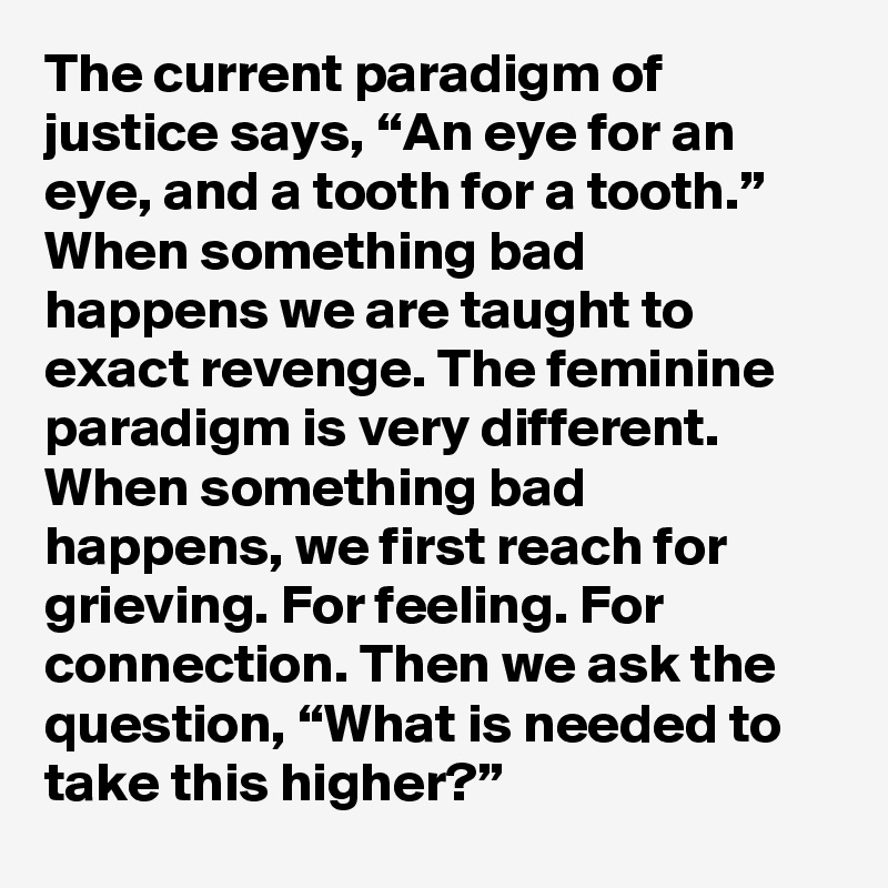 The current paradigm of justice says, “An eye for an eye, and a tooth for a tooth.”
When something bad 
happens we are taught to exact revenge. The feminine paradigm is very different. When something bad happens, we first reach for grieving. For feeling. For connection. Then we ask the question, “What is needed to take this higher?”