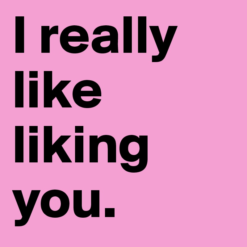 I really like liking you. 