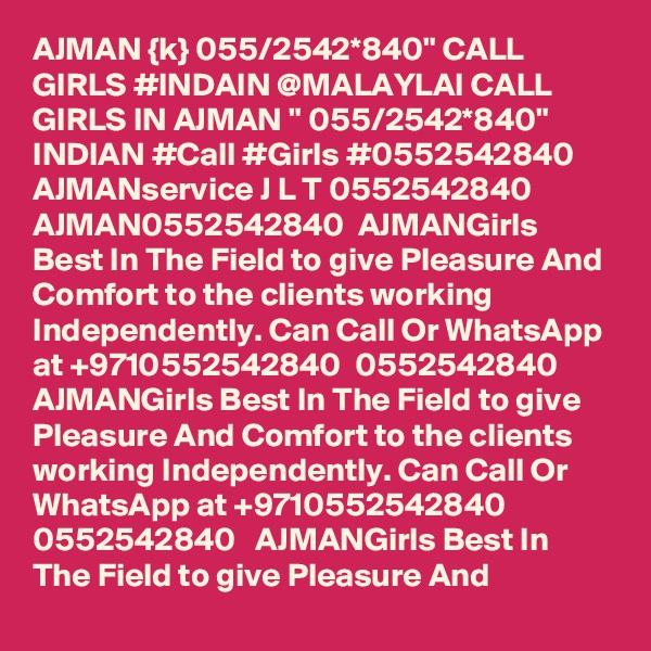 AJMAN {k} 055/2542*840" CALL GIRLS #INDAIN @MALAYLAI CALL GIRLS IN AJMAN " 055/2542*840" INDIAN #Call #Girls #0552542840   AJMANservice J L T 0552542840 AJMAN0552542840  AJMANGirls Best In The Field to give Pleasure And Comfort to the clients working Independently. Can Call Or WhatsApp at +9710552542840  0552542840   AJMANGirls Best In The Field to give Pleasure And Comfort to the clients working Independently. Can Call Or WhatsApp at +9710552542840  0552542840   AJMANGirls Best In The Field to give Pleasure And 