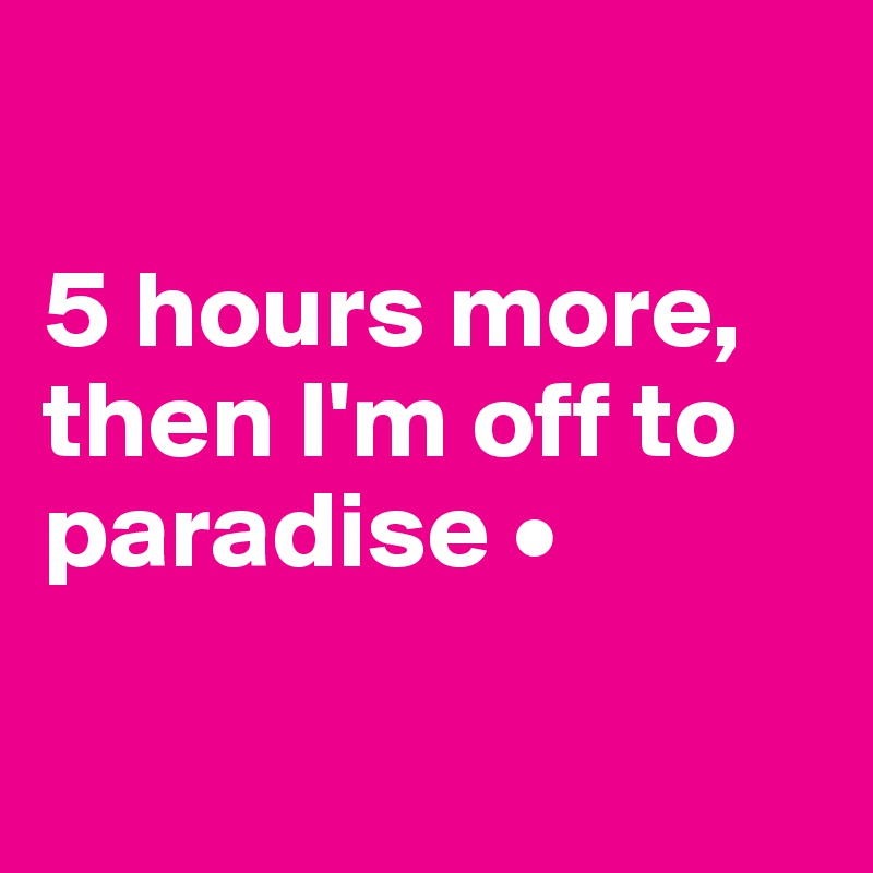 

5 hours more, then I'm off to paradise •

