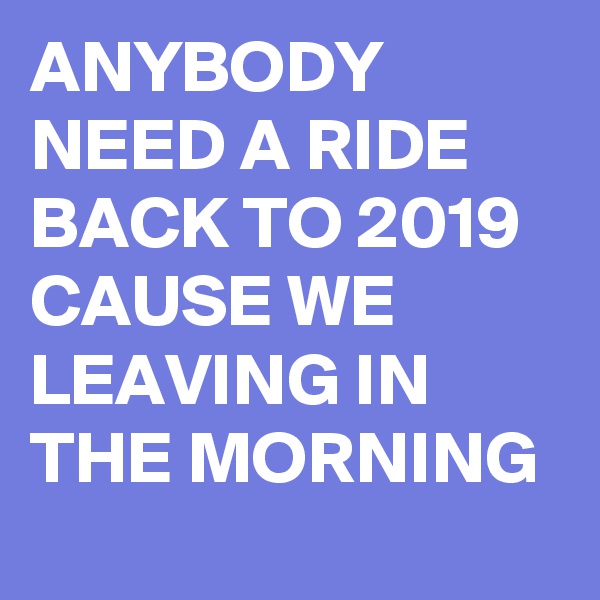 ANYBODY NEED A RIDE BACK TO 2019 CAUSE WE LEAVING IN THE MORNING