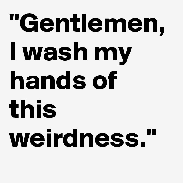 "Gentlemen, I wash my hands of this weirdness." 
