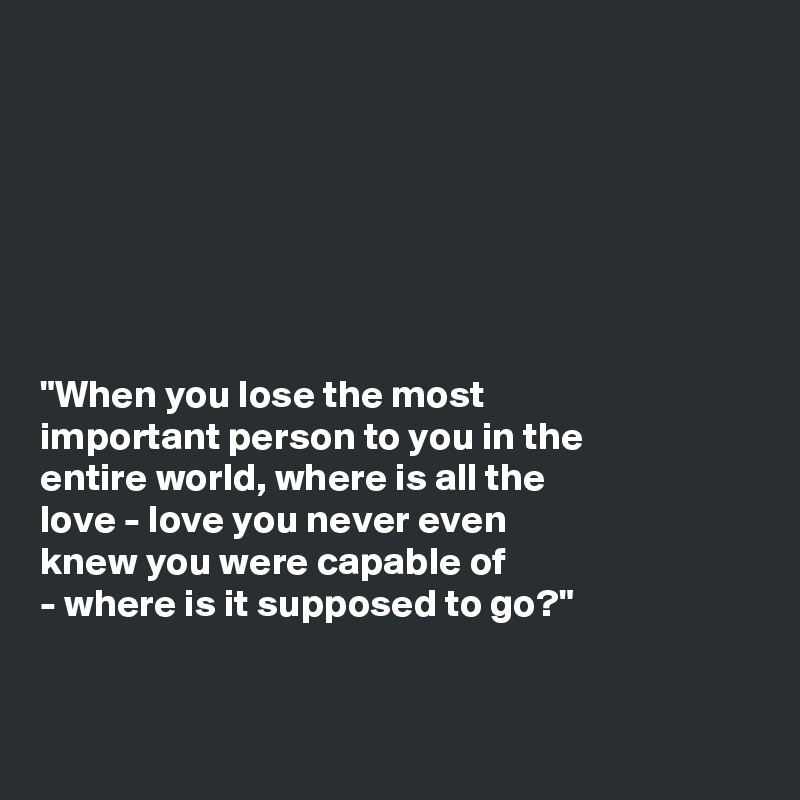 







"When you lose the most
important person to you in the
entire world, where is all the
love - love you never even
knew you were capable of
- where is it supposed to go?"


