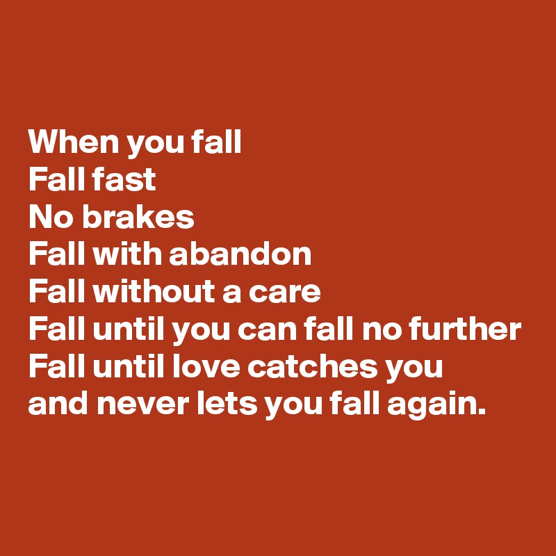 

When you fall
Fall fast
No brakes
Fall with abandon 
Fall without a care
Fall until you can fall no further
Fall until love catches you 
and never lets you fall again.

 
