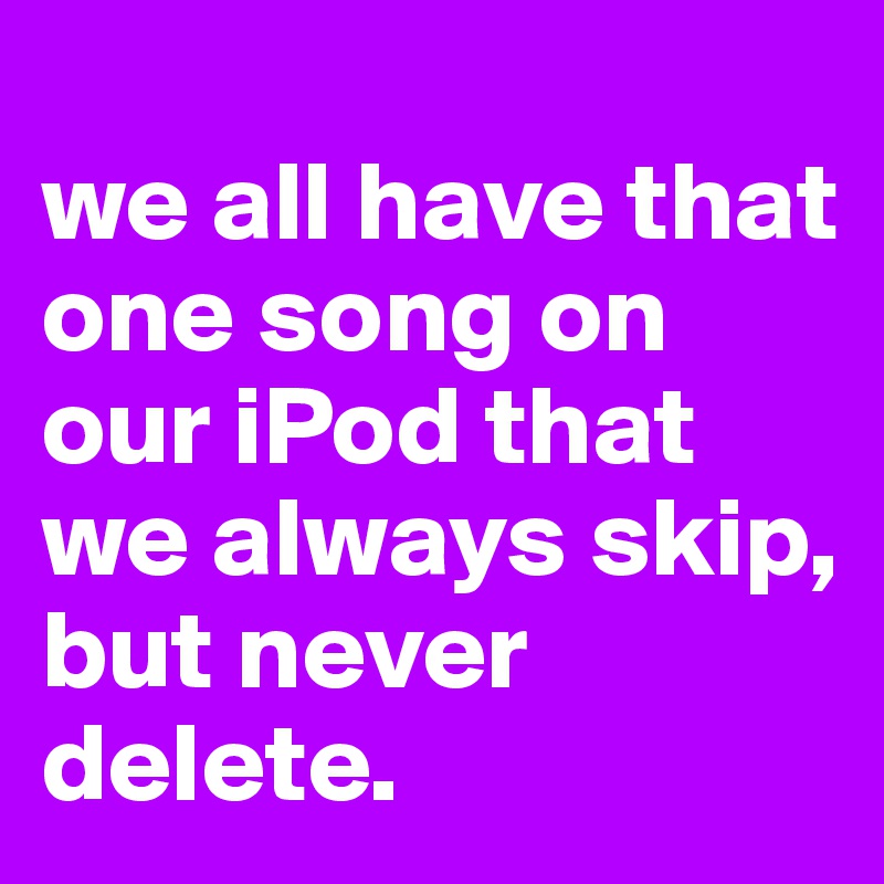 
we all have that one song on our iPod that we always skip, but never delete.