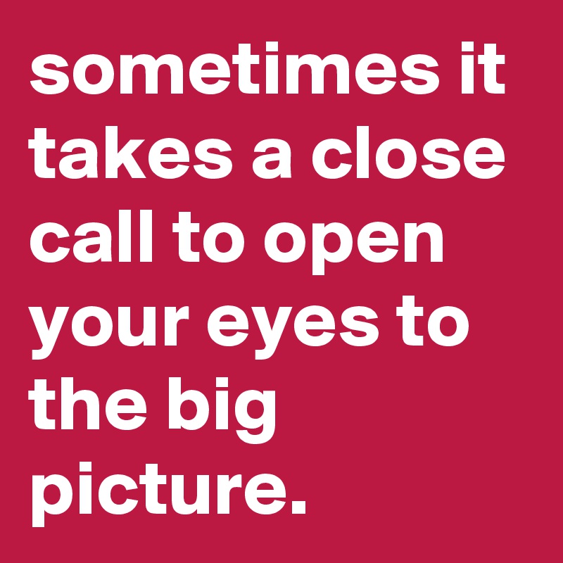 sometimes it takes a close call to open your eyes to the big picture. 