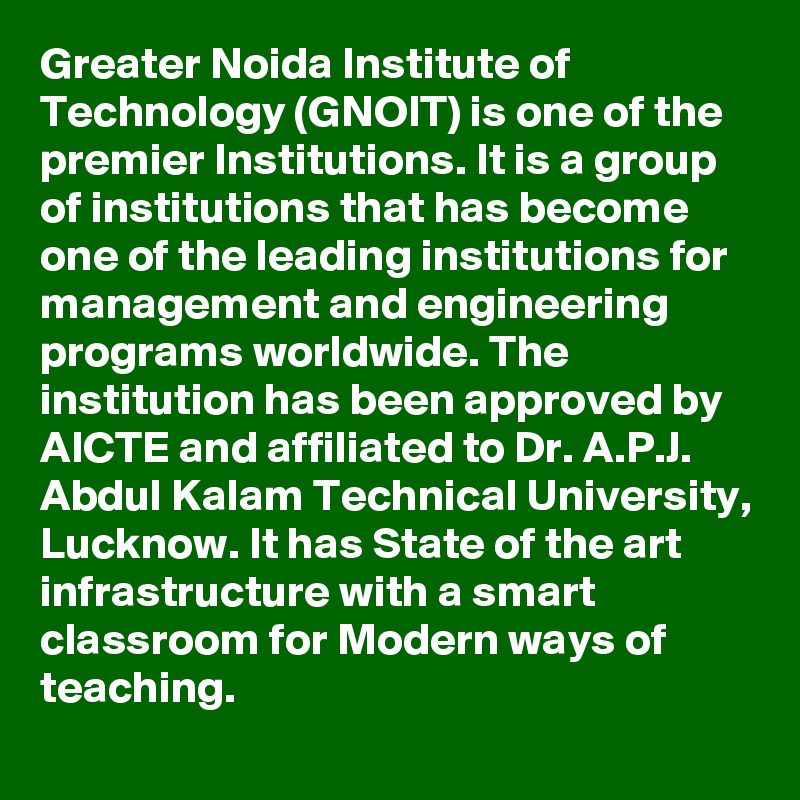 Greater Noida Institute of Technology (GNOIT) is one of the premier Institutions. It is a group of institutions that has become one of the leading institutions for management and engineering programs worldwide. The institution has been approved by AICTE and affiliated to Dr. A.P.J. Abdul Kalam Technical University, Lucknow. It has State of the art infrastructure with a smart classroom for Modern ways of teaching.