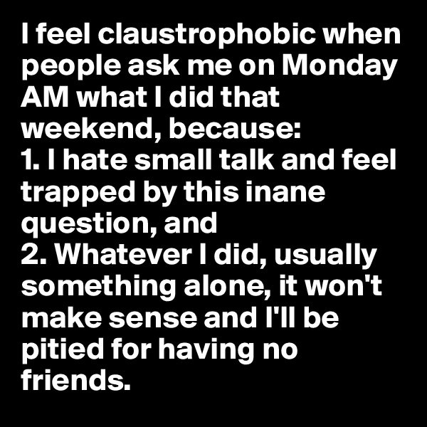 I feel claustrophobic when people ask me on Monday AM what I did that weekend, because: 
1. I hate small talk and feel trapped by this inane question, and 
2. Whatever I did, usually something alone, it won't make sense and I'll be pitied for having no friends.