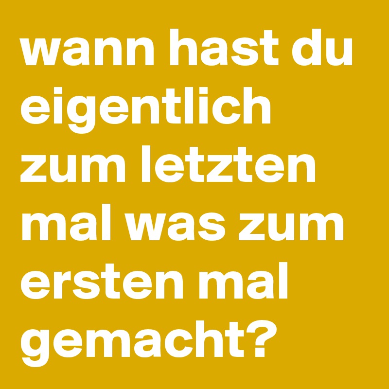 wann hast du eigentlich zum letzten mal was zum ersten mal gemacht?