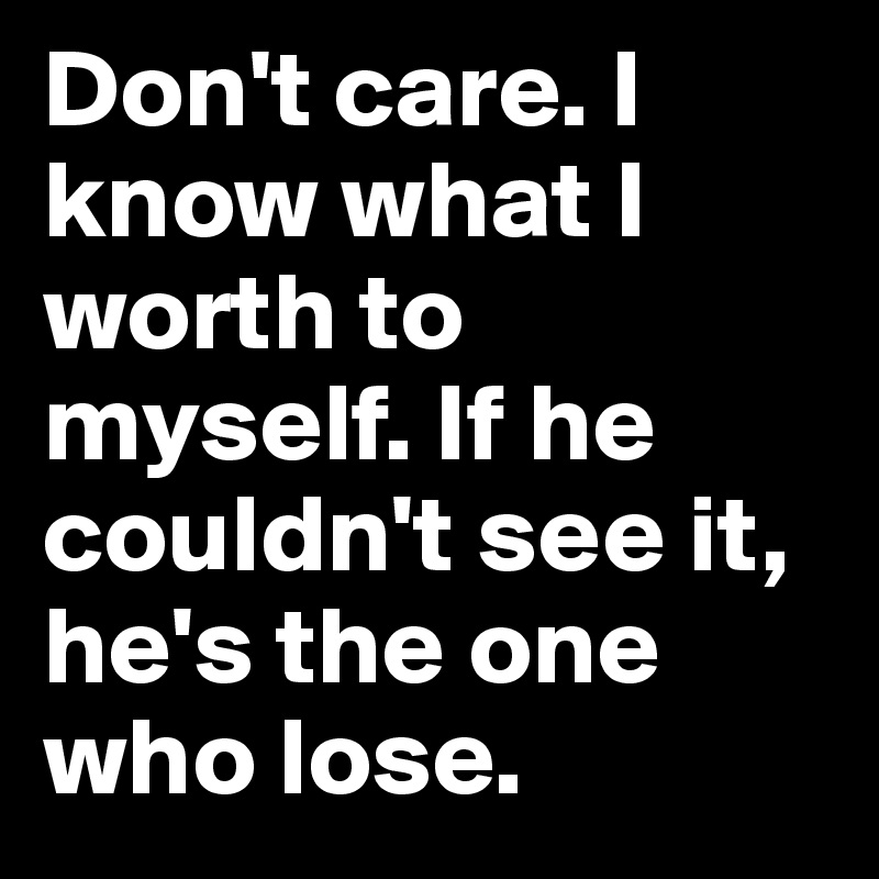 Don't care. I know what I worth to myself. If he couldn't see it, he's the one who lose. 