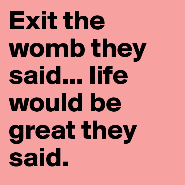 Exit the womb they said... life would be great they said.
