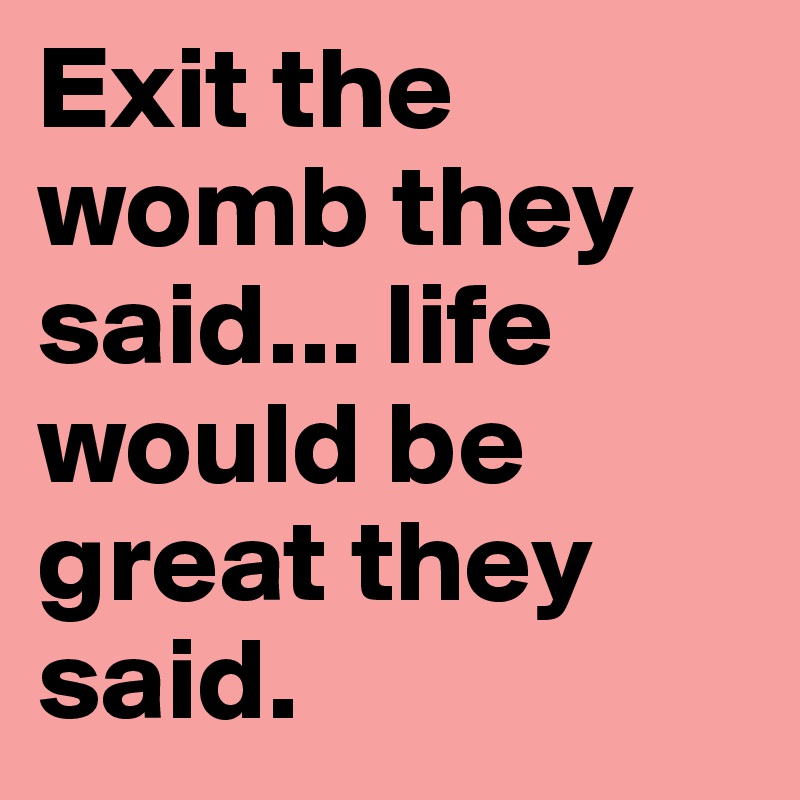 Exit the womb they said... life would be great they said.