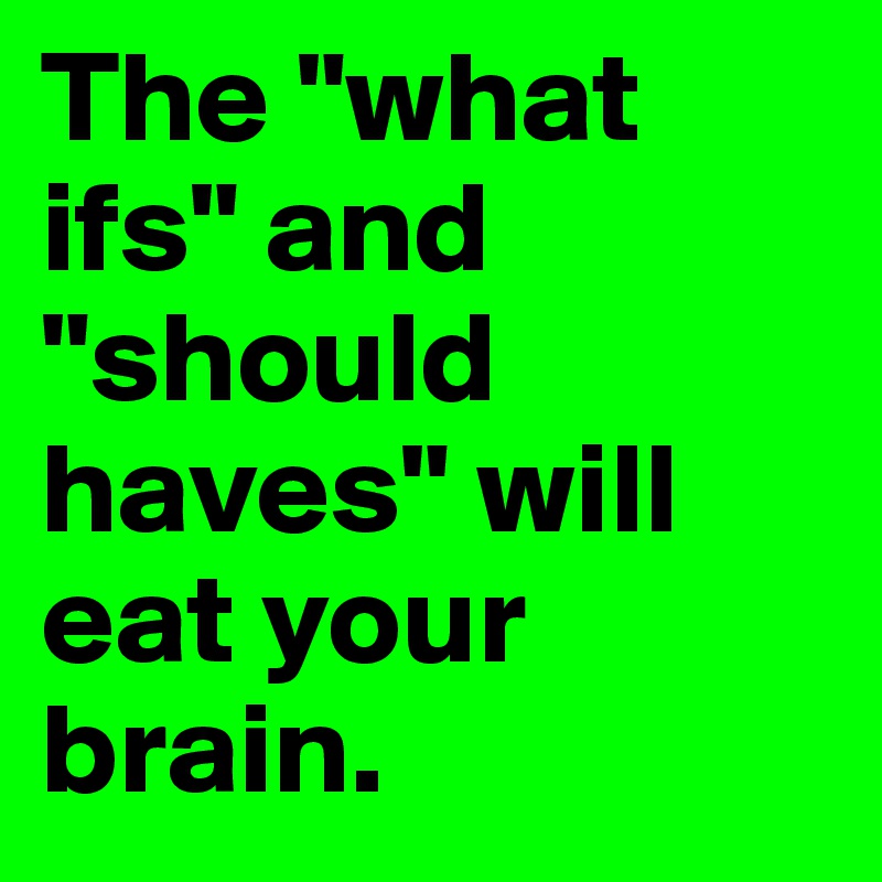 The "what ifs" and "should haves" will eat your brain.