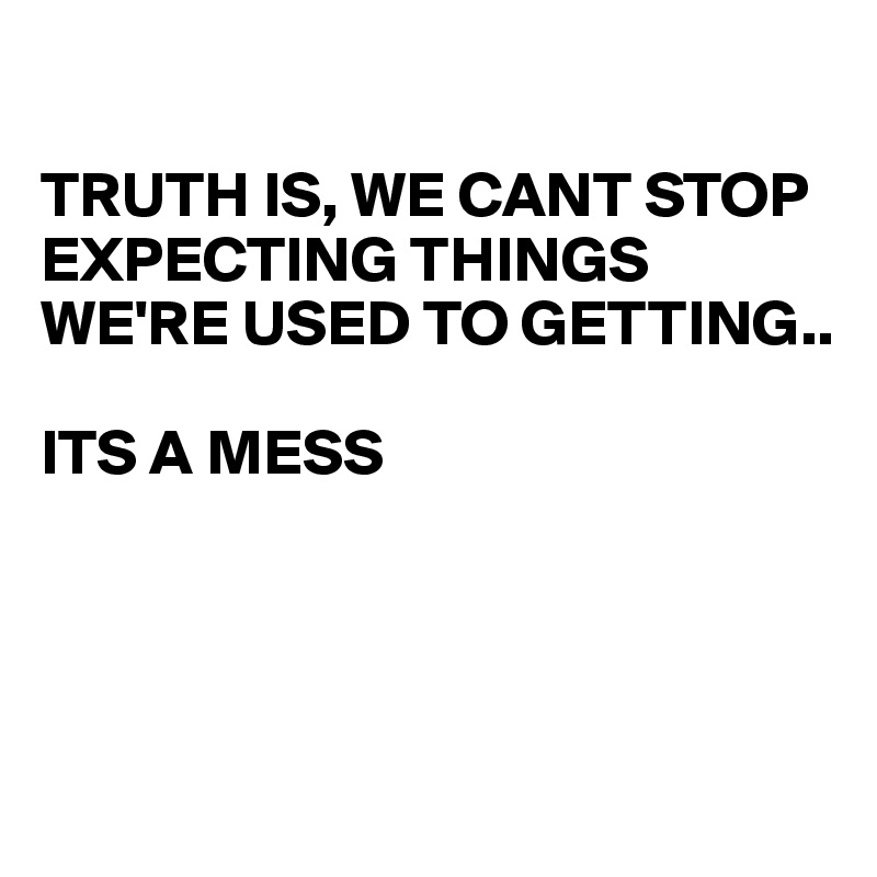 

TRUTH IS, WE CANT STOP EXPECTING THINGS WE'RE USED TO GETTING..

ITS A MESS




