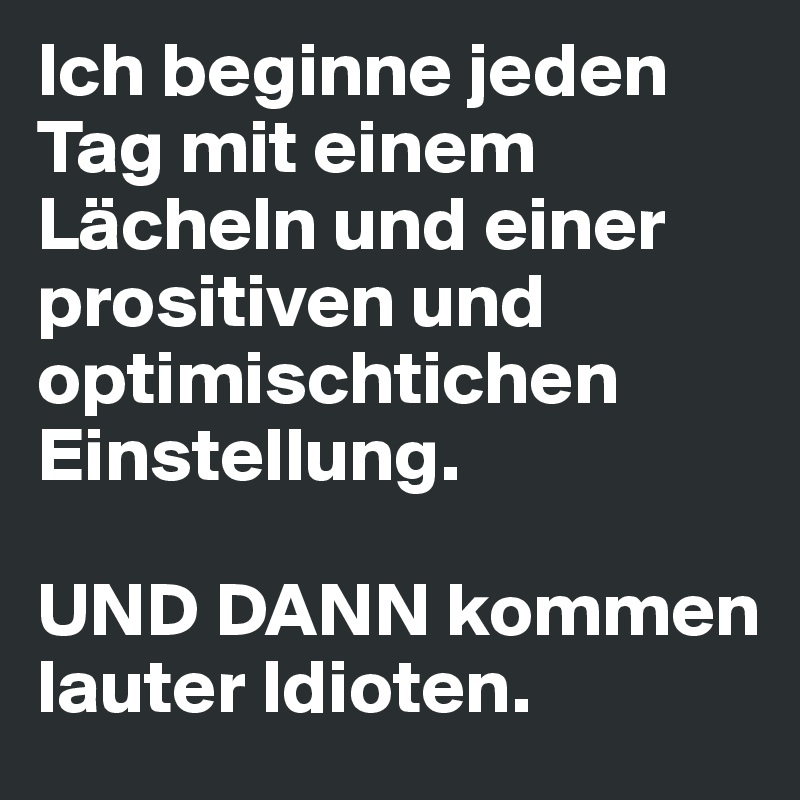 Ich beginne jeden Tag mit einem Lächeln und einer prositiven und optimischtichen Einstellung.

UND DANN kommen lauter Idioten.
