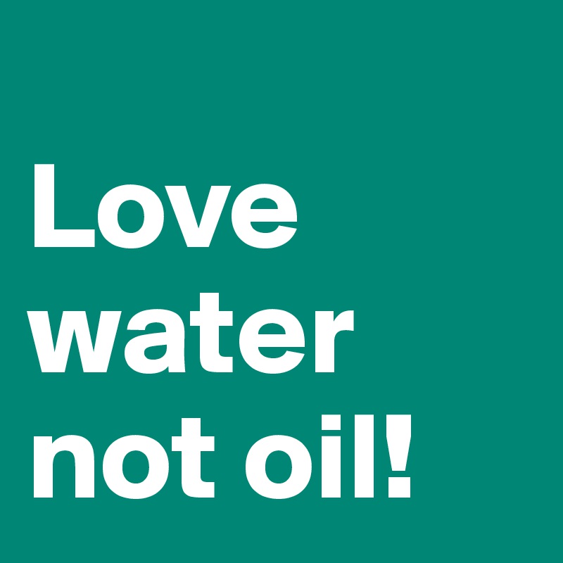 
Love water not oil!