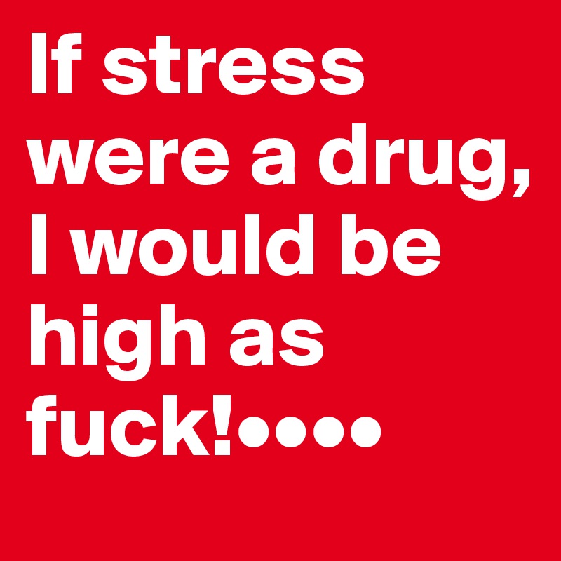 If stress were a drug, I would be high as fuck!••••