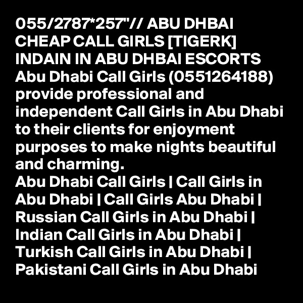 055/2787*257"// ABU DHBAI CHEAP CALL GIRLS [TIGERK] INDAIN IN ABU DHBAI ESCORTS Abu Dhabi Call Girls (0551264188) provide professional and independent Call Girls in Abu Dhabi to their clients for enjoyment purposes to make nights beautiful and charming.
Abu Dhabi Call Girls | Call Girls in Abu Dhabi | Call Girls Abu Dhabi | Russian Call Girls in Abu Dhabi | Indian Call Girls in Abu Dhabi | Turkish Call Girls in Abu Dhabi | Pakistani Call Girls in Abu Dhabi