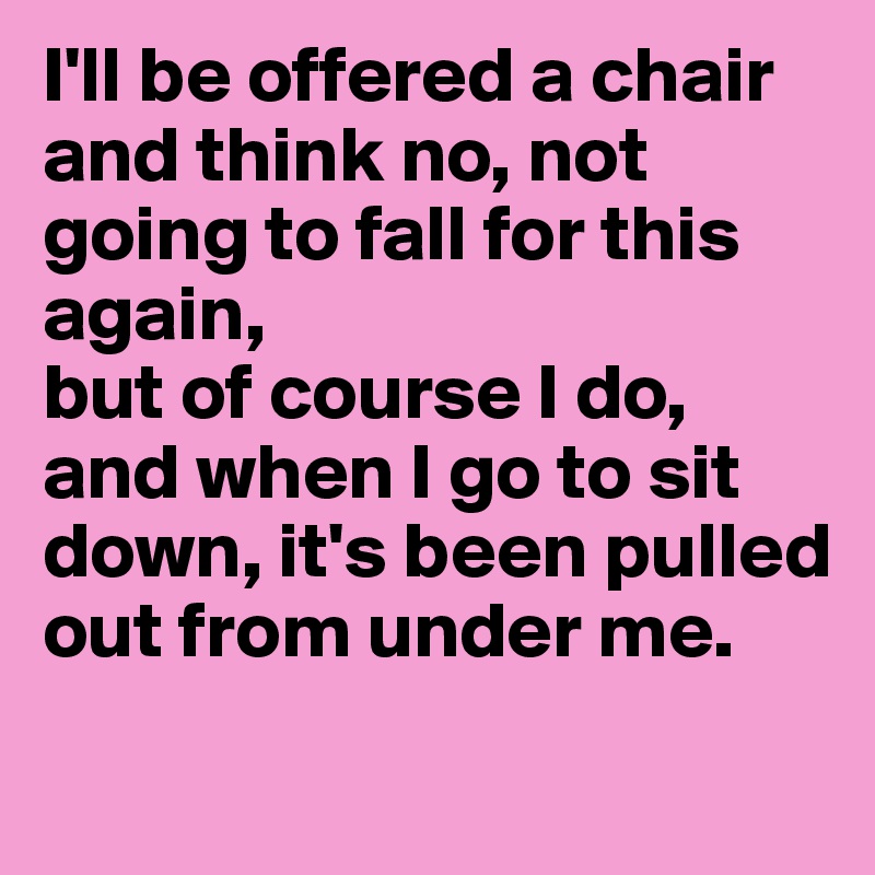 I'll be offered a chair and think no, not going to fall for this again, 
but of course I do, and when I go to sit down, it's been pulled out from under me.
